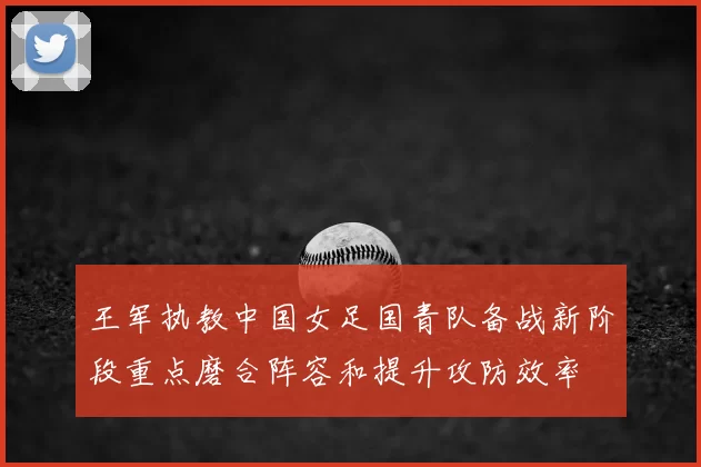 王军执教中国女足国青队备战新阶段重点磨合阵容和提升攻防效率