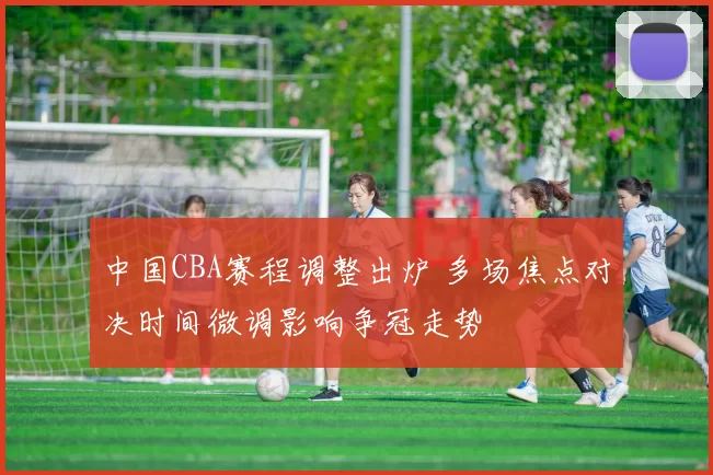中国CBA赛程调整出炉 多场焦点对决时间微调影响争冠走势