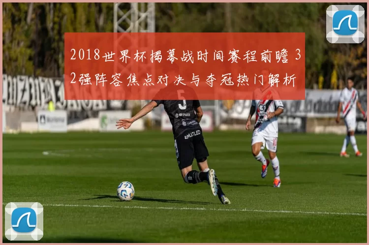 2018世界杯揭幕战时间赛程前瞻 32强阵容焦点对决与夺冠热门解析