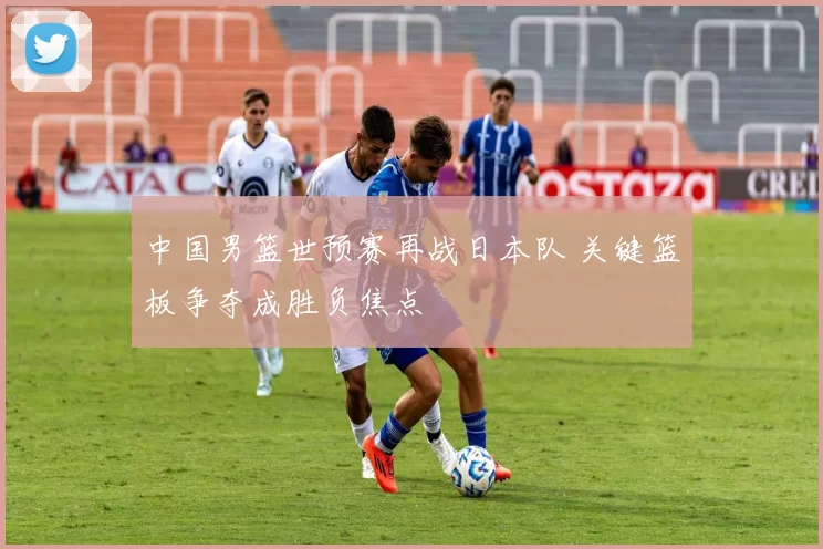 中国男篮世预赛再战日本队 关键篮板争夺成胜负焦点