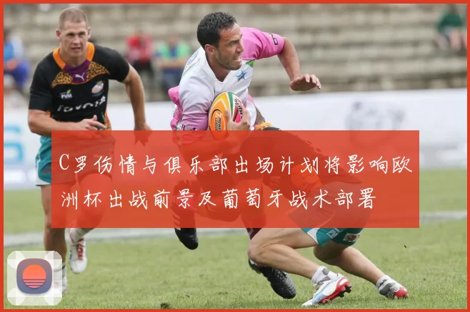 C罗伤情与俱乐部出场计划将影响欧洲杯出战前景及葡萄牙战术部署