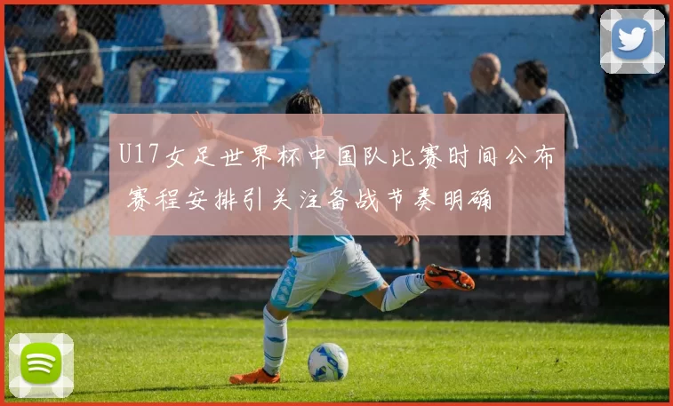 U17女足世界杯中国队比赛时间公布 赛程安排引关注备战节奏明确