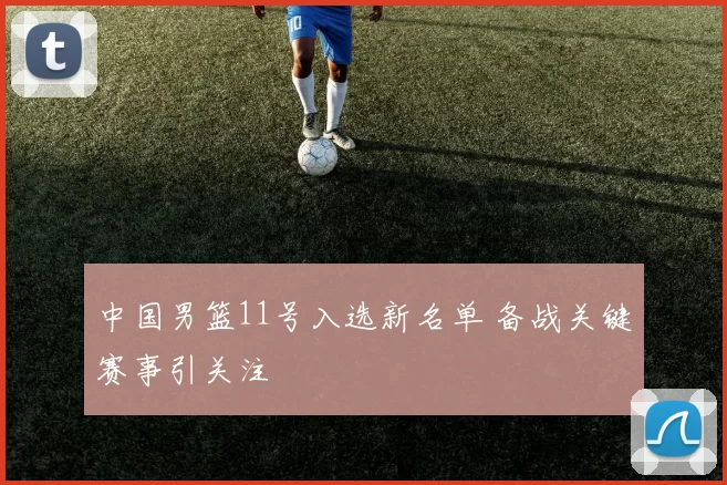 中国男篮11号入选新名单 备战关键赛事引关注