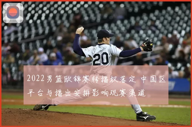 2022男篮欧锦赛转播权落定 中国区平台与播出安排影响观赛渠道