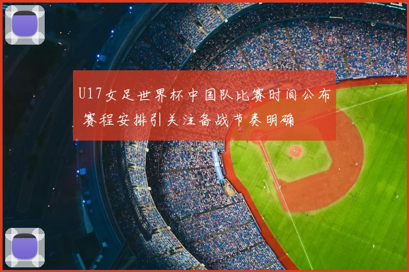 U17女足世界杯中国队比赛时间公布 赛程安排引关注备战节奏明确