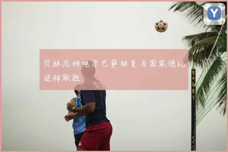 贝林厄姆绝杀巴萨助皇马国家德比逆转取胜