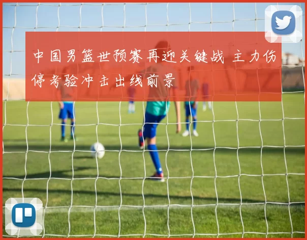 中国男篮世预赛再迎关键战 主力伤停考验冲击出线前景
