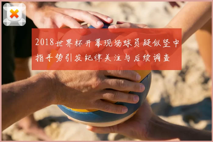 2018世界杯开幕现场球员疑似竖中指手势引发纪律关注与后续调查
