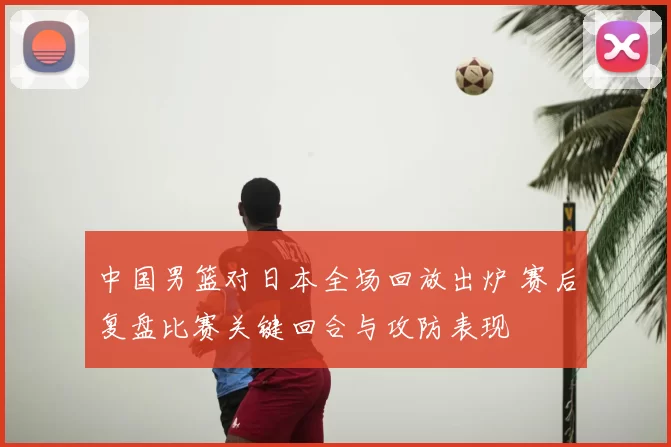 中国男篮对日本全场回放出炉 赛后复盘比赛关键回合与攻防表现