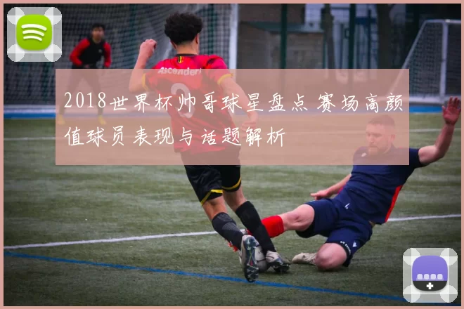 2018世界杯帅哥球星盘点 赛场高颜值球员表现与话题解析