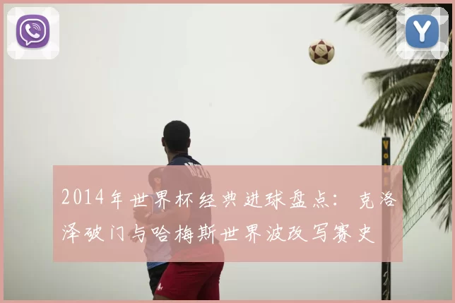 2014年世界杯经典进球盘点：克洛泽破门与哈梅斯世界波改写赛史