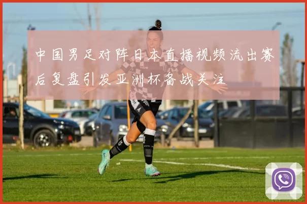 中国男足对阵日本直播视频流出赛后复盘引发亚洲杯备战关注