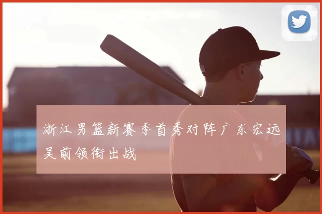 浙江男篮新赛季首秀对阵广东宏远吴前领衔出战