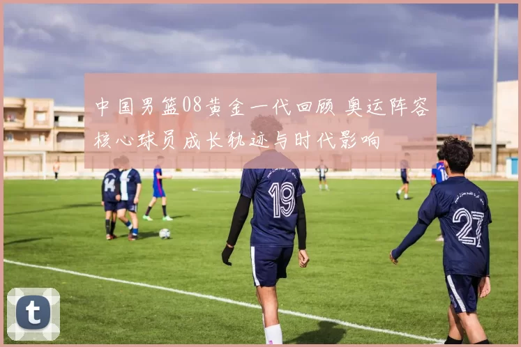 中国男篮08黄金一代回顾 奥运阵容核心球员成长轨迹与时代影响