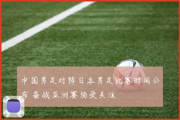 中国男足对阵日本男足比赛时间公布 备战亚洲赛场受关注