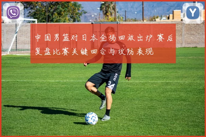 中国男篮对日本全场回放出炉 赛后复盘比赛关键回合与攻防表现