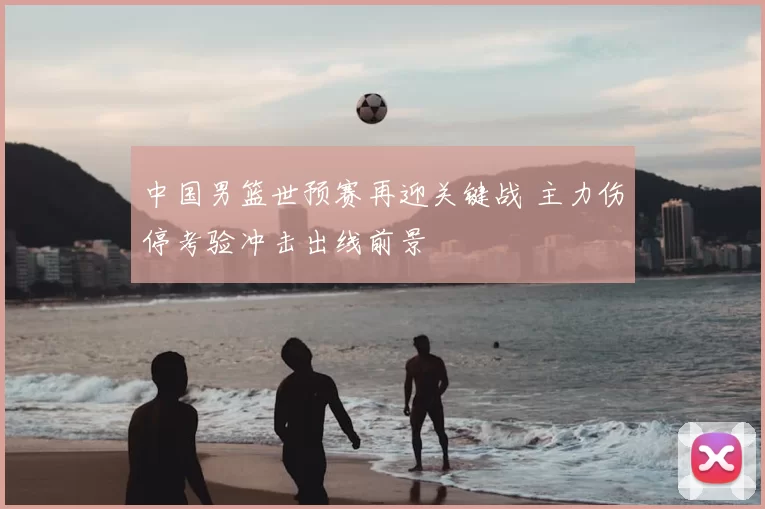 中国男篮世预赛再迎关键战 主力伤停考验冲击出线前景