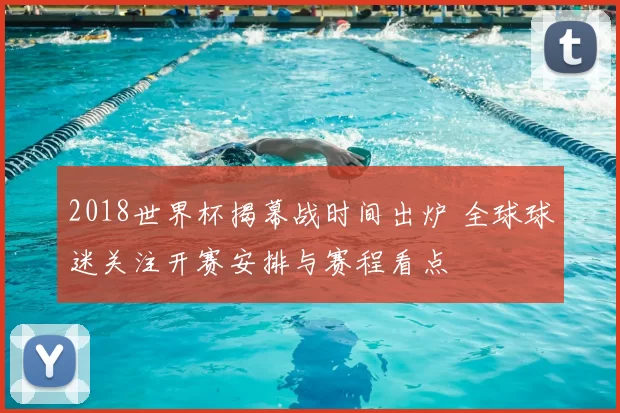 2018世界杯揭幕战时间出炉 全球球迷关注开赛安排与赛程看点