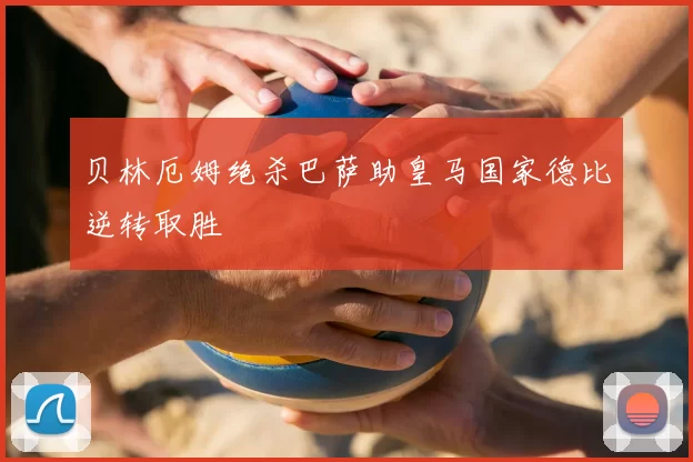 贝林厄姆绝杀巴萨助皇马国家德比逆转取胜