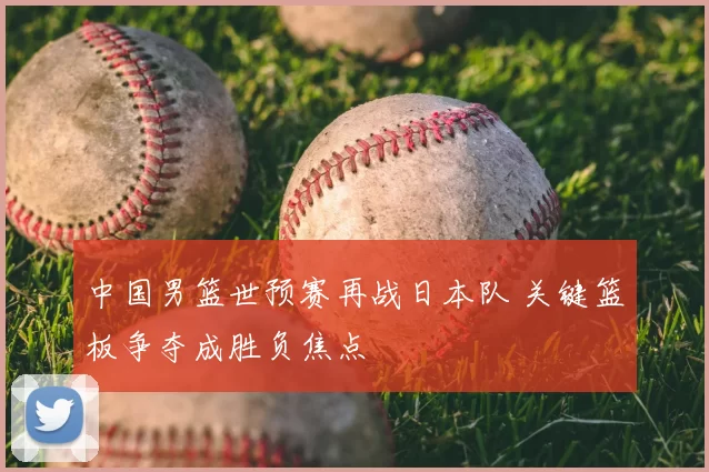 中国男篮世预赛再战日本队 关键篮板争夺成胜负焦点