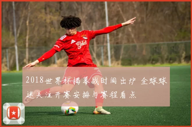 2018世界杯揭幕战时间出炉 全球球迷关注开赛安排与赛程看点