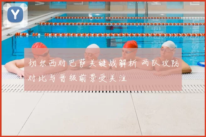 切尔西对巴萨关键战解析 两队攻防对比与晋级前景受关注
