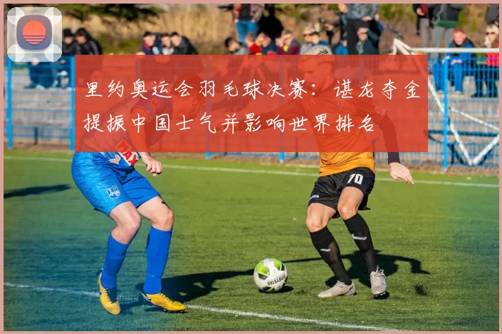 里约奥运会羽毛球决赛：谌龙夺金提振中国士气并影响世界排名