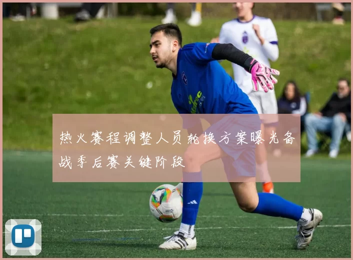 热火赛程调整人员轮换方案曝光备战季后赛关键阶段