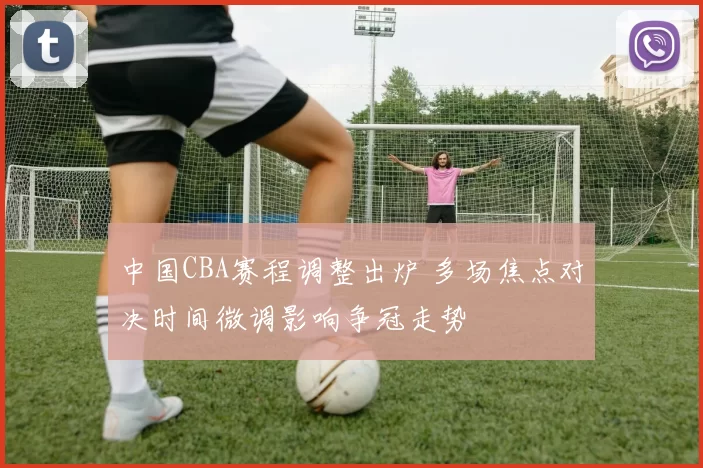 中国CBA赛程调整出炉 多场焦点对决时间微调影响争冠走势