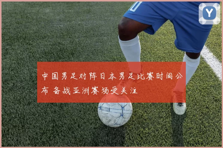 中国男足对阵日本男足比赛时间公布 备战亚洲赛场受关注