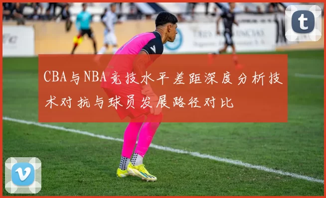 CBA与NBA竞技水平差距深度分析技术对抗与球员发展路径对比
