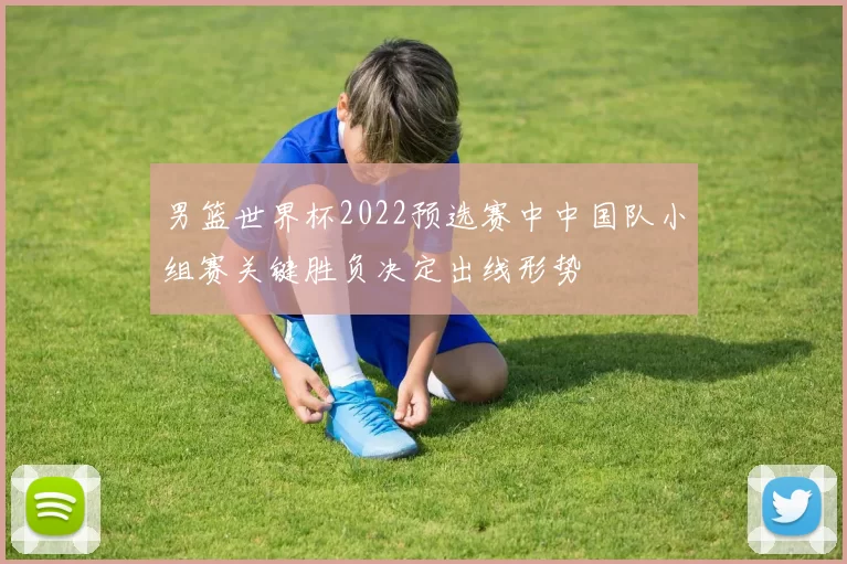 男篮世界杯2022预选赛中中国队小组赛关键胜负决定出线形势