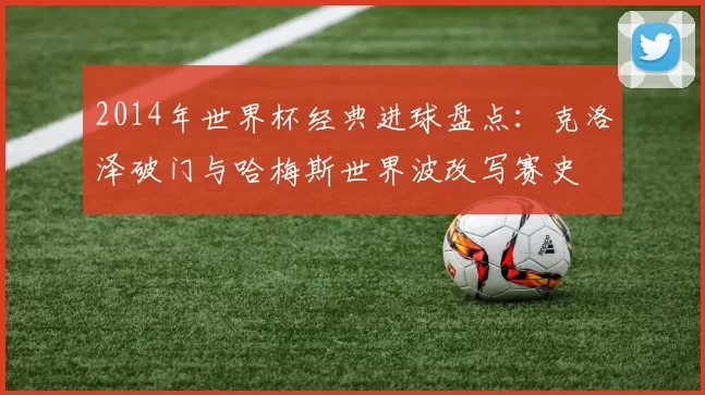 2014年世界杯经典进球盘点：克洛泽破门与哈梅斯世界波改写赛史