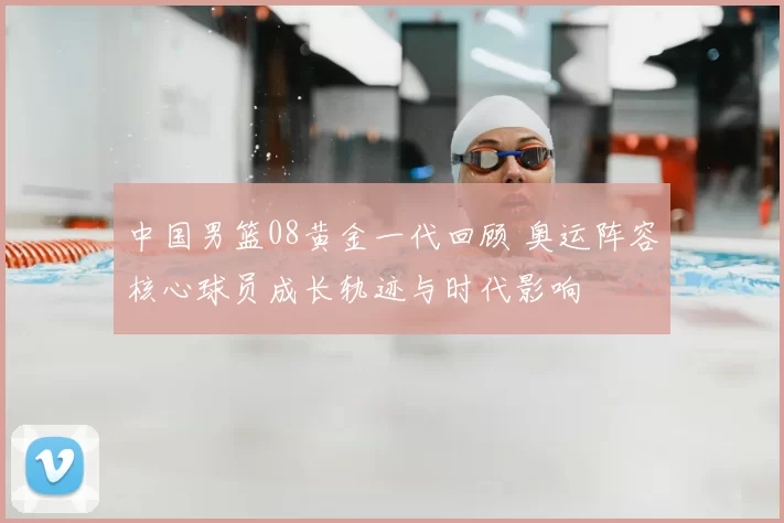 中国男篮08黄金一代回顾 奥运阵容核心球员成长轨迹与时代影响