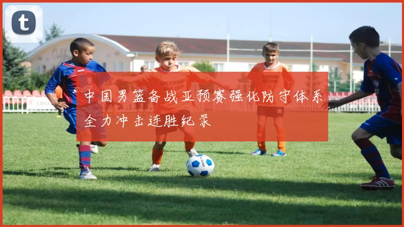 中国男篮备战亚预赛强化防守体系全力冲击连胜纪录