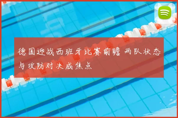 德国迎战西班牙比赛前瞻 两队状态与攻防对决成焦点