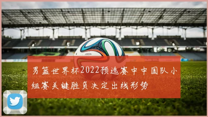 男篮世界杯2022预选赛中中国队小组赛关键胜负决定出线形势