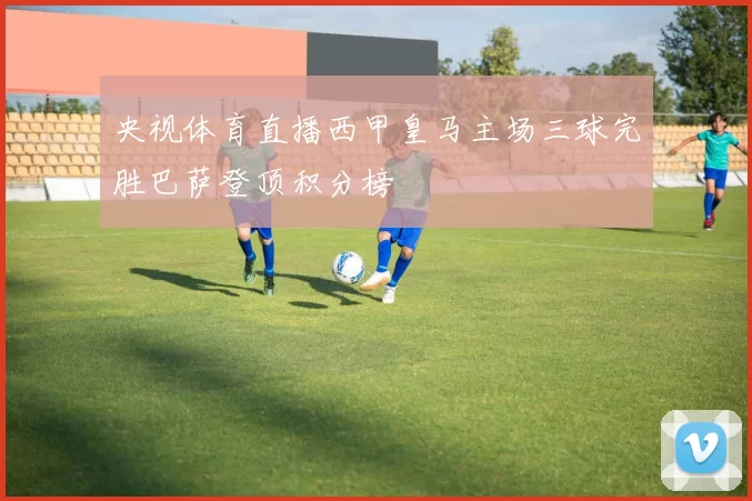 央视体育直播西甲皇马主场三球完胜巴萨登顶积分榜