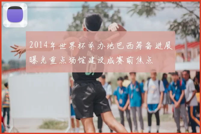 2014年世界杯举办地巴西筹备进展曝光重点场馆建设成赛前焦点