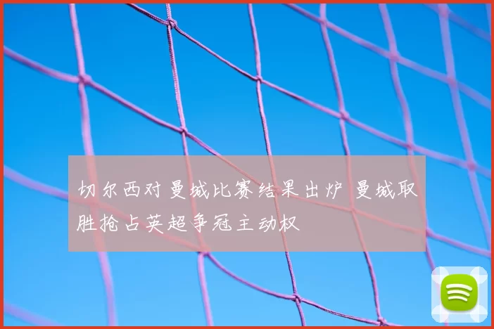 切尔西对曼城比赛结果出炉 曼城取胜抢占英超争冠主动权