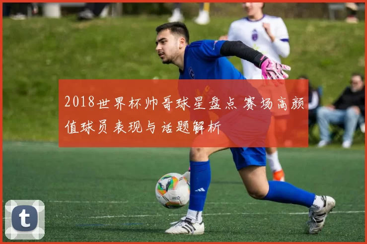 2018世界杯帅哥球星盘点 赛场高颜值球员表现与话题解析