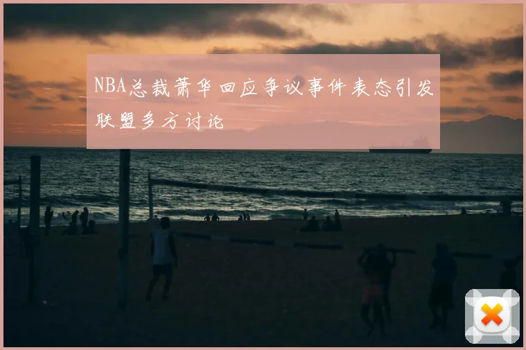 NBA总裁萧华回应争议事件表态引发联盟多方讨论